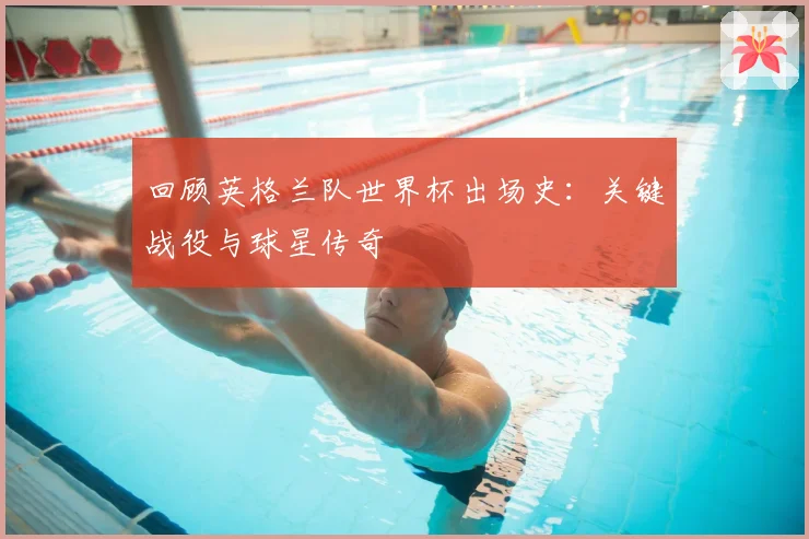 回顾英格兰队世界杯出场史：关键战役与球星传奇
