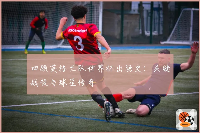 回顾英格兰队世界杯出场史：关键战役与球星传奇