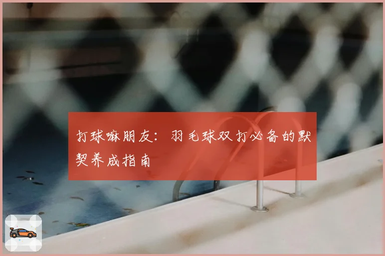 打球嘛朋友：羽毛球双打必备的默契养成指南