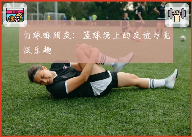 打球嘛朋友：篮球场上的友谊与竞技乐趣